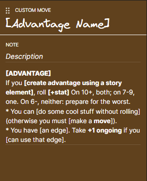 (1c) A CaA custom move write-up.
If you [create advantage using a story element], roll [+stat] On 10+, both; on 7-9, one. On 6-, neither: prepare for the worst.
* You can [do some cool stuff without rolling] (otherwise you must [make a move]).
* You have [an edge]. Take +1 ongoing if you [can use that edge].